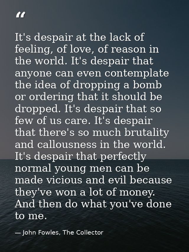 It's despair at the lack of feeling, of love, of reason in the world. It's despair that anyone can even contemplate the  — John Fowles, The Collector