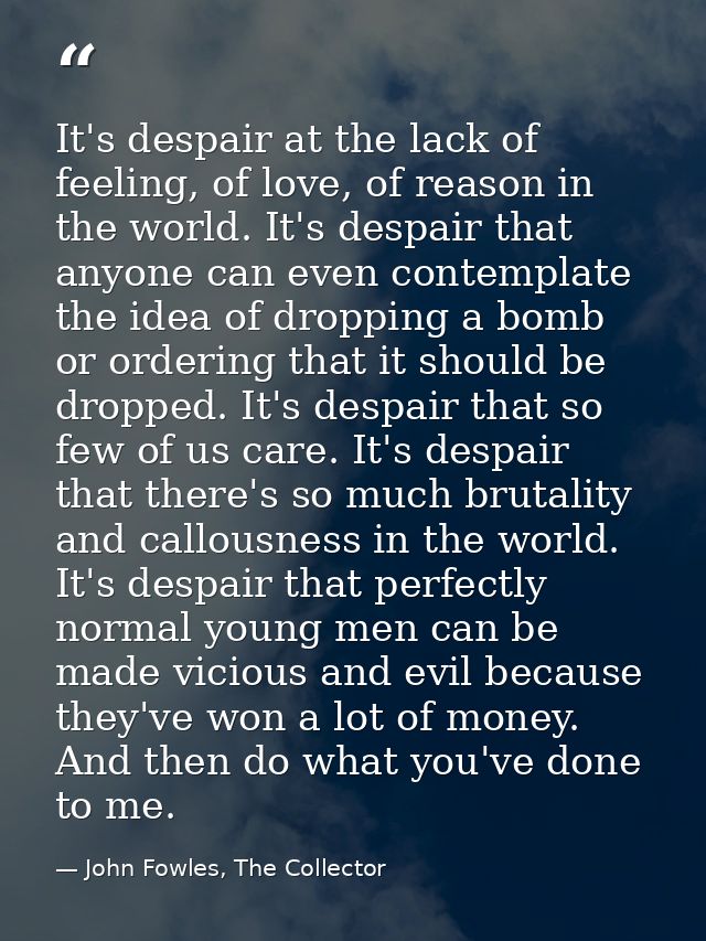It's despair at the lack of feeling, of love, of reason in the world. It's despair that anyone can even contemplate the  — John Fowles, The Collector