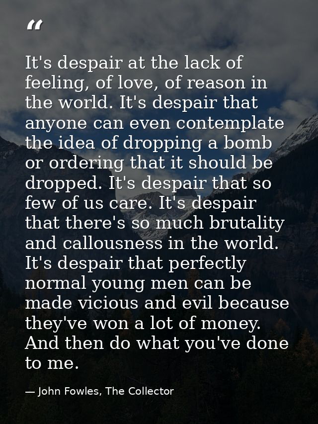It's despair at the lack of feeling, of love, of reason in the world. It's despair that anyone can even contemplate the  — John Fowles, The Collector