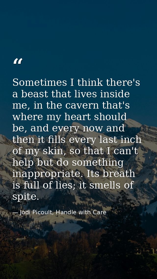 Sometimes I think there's a beast that lives inside me, in the cavern that's where my heart should be, and every now and — Jodi Picoult, Handle with Care