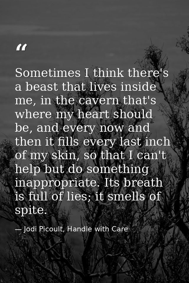 Sometimes I think there's a beast that lives inside me, in the cavern that's where my heart should be, and every now and — Jodi Picoult, Handle with Care