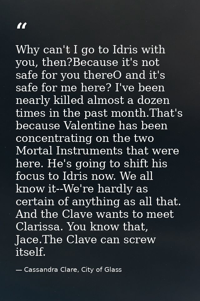 Why can't I go to Idris with you, then?Because it's not safe for you thereO and it's safe for me here? I've been nearly  — Cassandra Clare, City of Glass