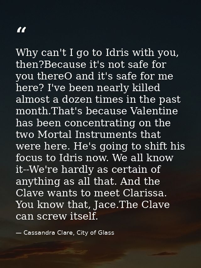 Why can't I go to Idris with you, then?Because it's not safe for you thereO and it's safe for me here? I've been nearly  — Cassandra Clare, City of Glass