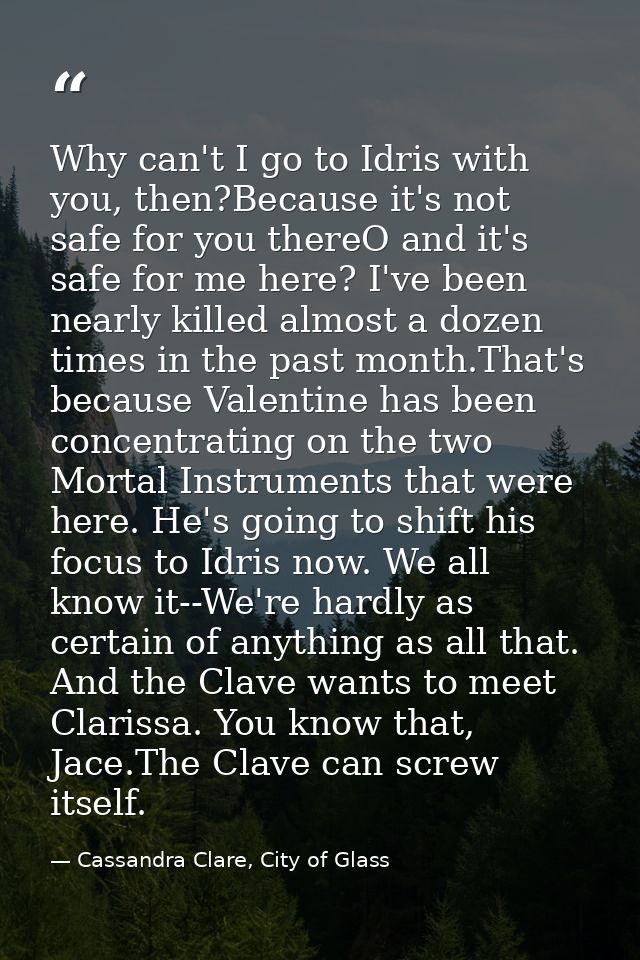 Why can't I go to Idris with you, then?Because it's not safe for you thereO and it's safe for me here? I've been nearly  — Cassandra Clare, City of Glass