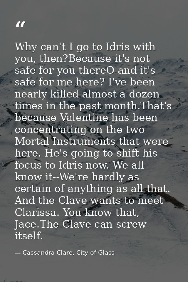 Why can't I go to Idris with you, then?Because it's not safe for you thereO and it's safe for me here? I've been nearly  — Cassandra Clare, City of Glass