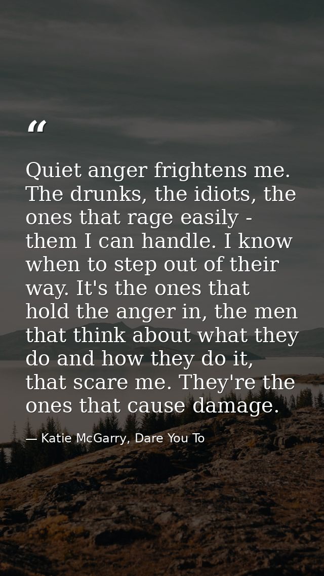 Quiet anger frightens me. The drunks, the idiots, the ones that rage easily - them I can handle. I know when to step out — Katie McGarry, Dare You To