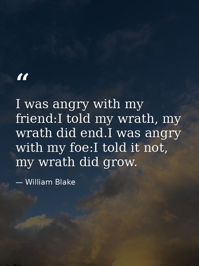 I was angry with my friend:I told my wrath, my wrath did end.I was angry with my foe:I told it not, my wrath did grow. — William Blake