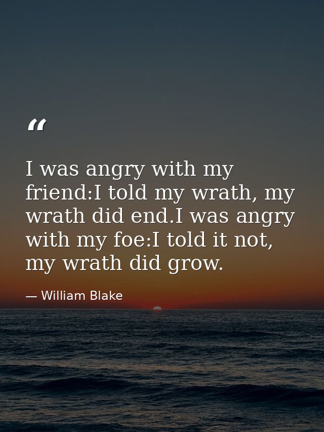 I was angry with my friend:I told my wrath, my wrath did end.I was angry with my foe:I told it not, my wrath did grow. — William Blake
