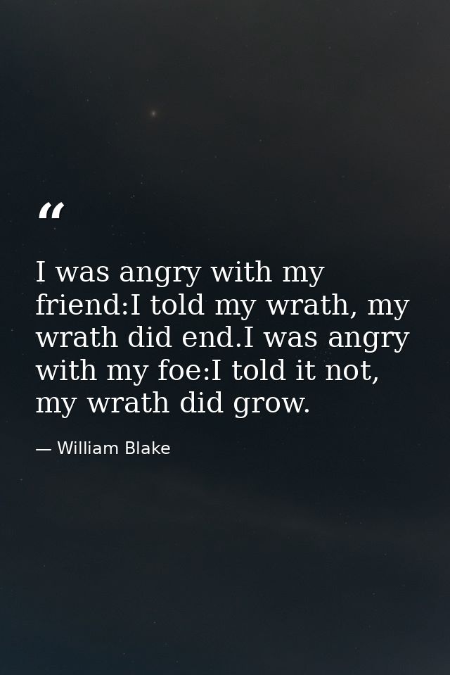 I was angry with my friend:I told my wrath, my wrath did end.I was angry with my foe:I told it not, my wrath did grow. — William Blake