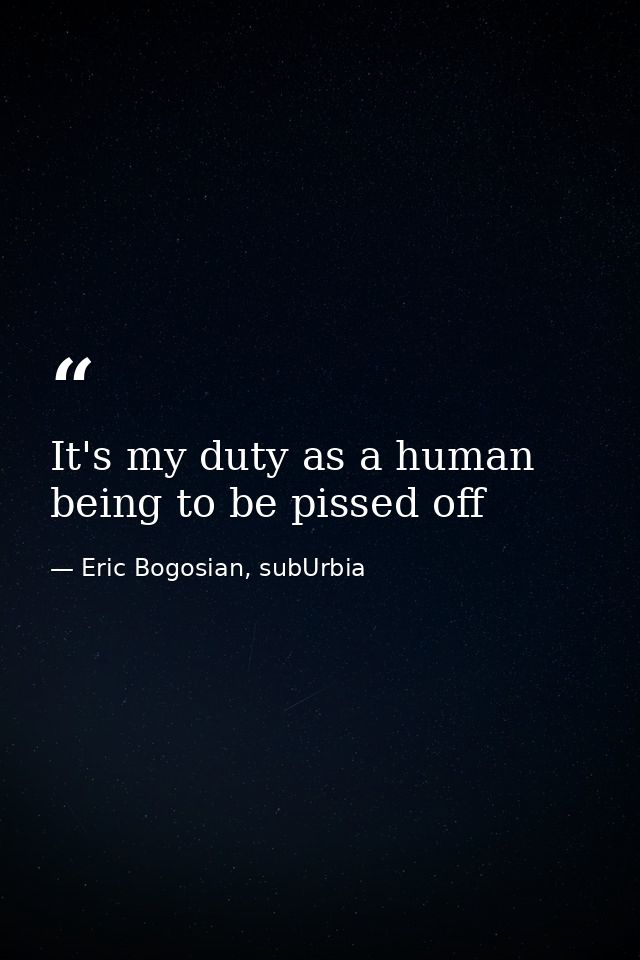 It's my duty as a human being to be pissed off — Eric Bogosian, subUrbia