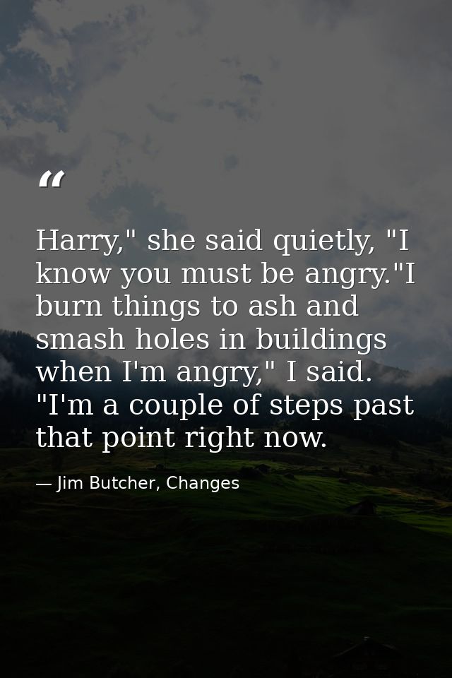 Harry," she said quietly, "I know you must be angry."I burn things to ash and smash holes in buildings when I'm angry,"  — Jim Butcher, Changes