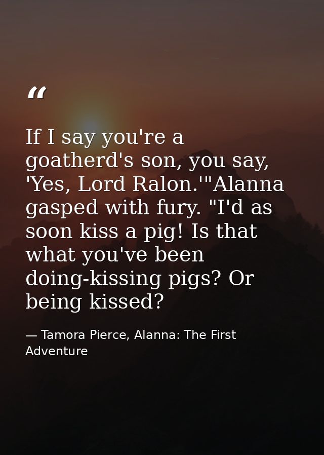 If I say you're a goatherd's son, you say, 'Yes, Lord Ralon.'"Alanna gasped with fury. "I'd as soon kiss a pig! Is that  — Tamora Pierce, Alanna: The First Adventure