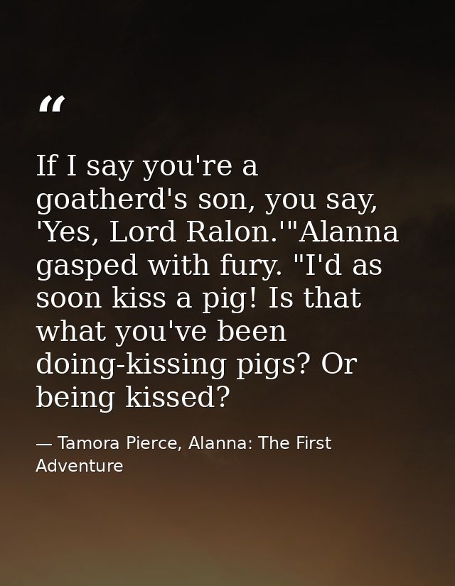 If I say you're a goatherd's son, you say, 'Yes, Lord Ralon.'"Alanna gasped with fury. "I'd as soon kiss a pig! Is that  — Tamora Pierce, Alanna: The First Adventure