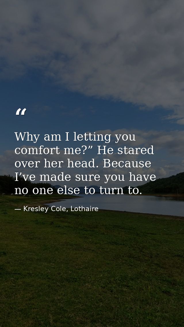 Why am I letting you comfort me?” He stared over her head. Because I’ve made sure you have no one else to turn to. — Kresley Cole, Lothaire