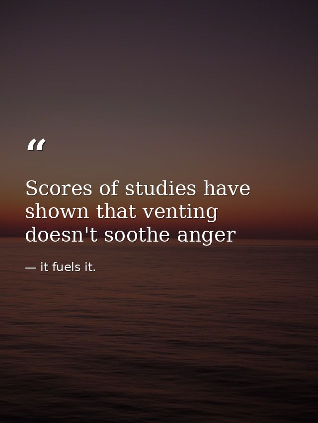 Scores of studies have shown that venting doesn't soothe anger — it fuels it.