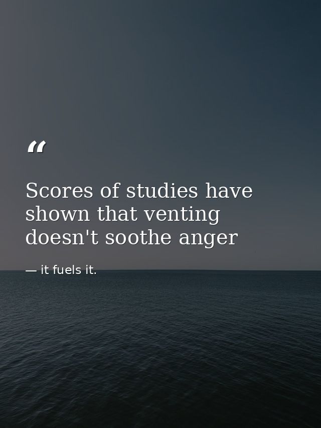 Scores of studies have shown that venting doesn't soothe anger — it fuels it.
