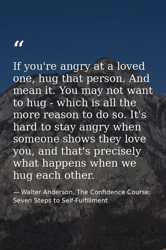 If you're angry at a loved one, hug that person. And mean it. You may not want to hug - which is all the more reason to  — Walter Anderson, The Confidence Course: Seven Steps to Self-Fulfillment