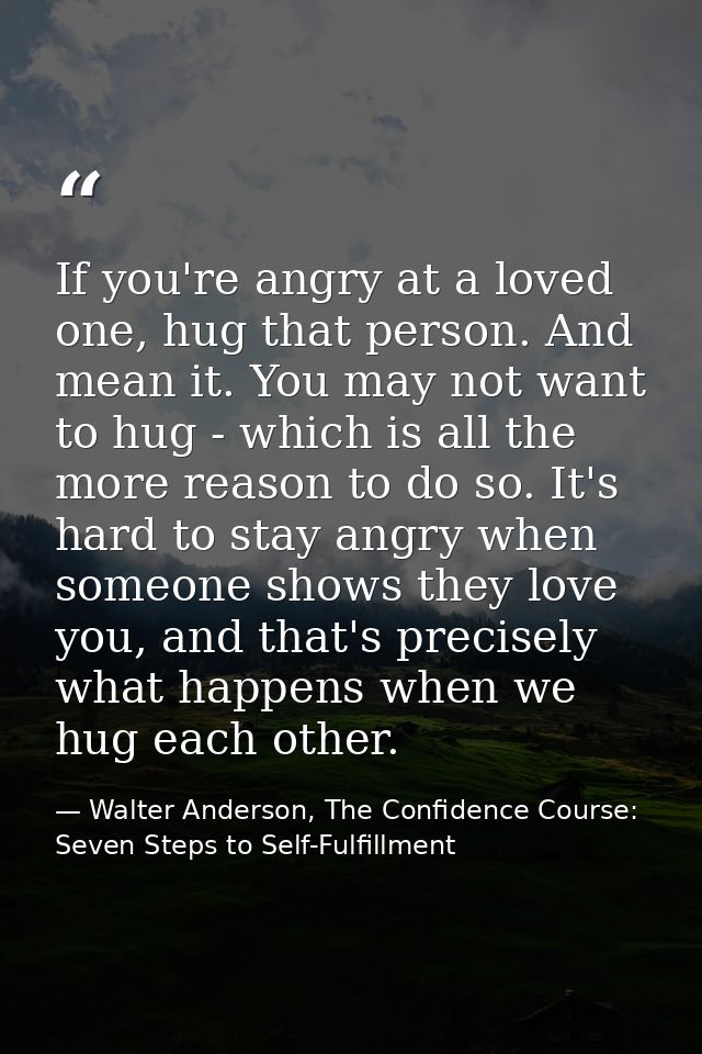 If you're angry at a loved one, hug that person. And mean it. You may not want to hug - which is all the more reason to  — Walter Anderson, The Confidence Course: Seven Steps to Self-Fulfillment