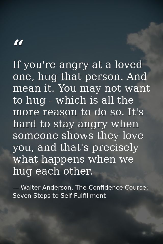 If you're angry at a loved one, hug that person. And mean it. You may not want to hug - which is all the more reason to  — Walter Anderson, The Confidence Course: Seven Steps to Self-Fulfillment