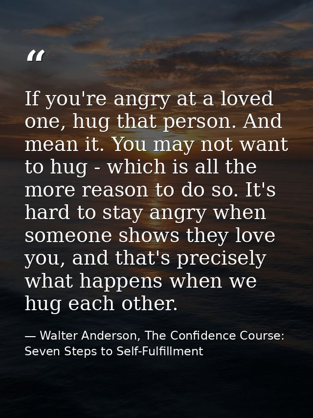 If you're angry at a loved one, hug that person. And mean it. You may not want to hug - which is all the more reason to  — Walter Anderson, The Confidence Course: Seven Steps to Self-Fulfillment