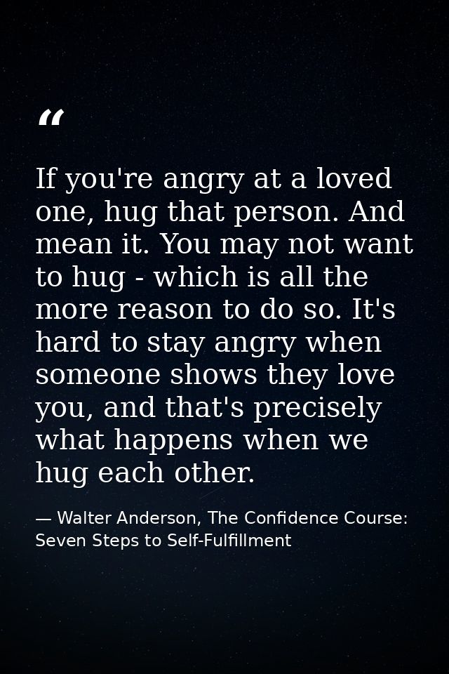 If you're angry at a loved one, hug that person. And mean it. You may not want to hug - which is all the more reason to  — Walter Anderson, The Confidence Course: Seven Steps to Self-Fulfillment