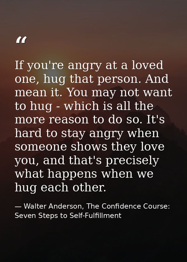 If you're angry at a loved one, hug that person. And mean it. You may not want to hug - which is all the more reason to  — Walter Anderson, The Confidence Course: Seven Steps to Self-Fulfillment
