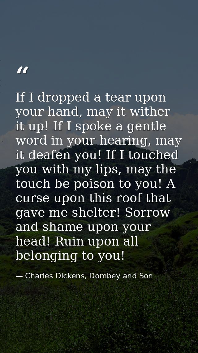 If I dropped a tear upon your hand, may it wither it up! If I spoke a gentle word in your hearing, may it deafen you! If — Charles Dickens, Dombey and Son