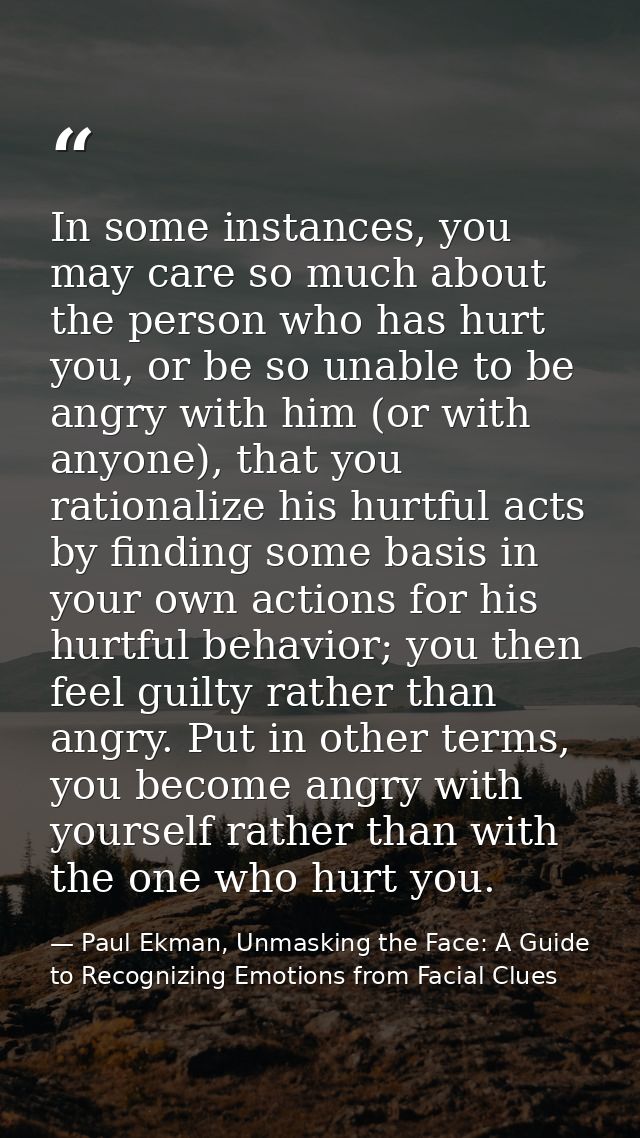 In some instances, you may care so much about the person who has hurt you, or be so unable to be angry with him (or with — Paul Ekman, Unmasking the Face: A Guide to Recognizing Emotions from Facial Clues