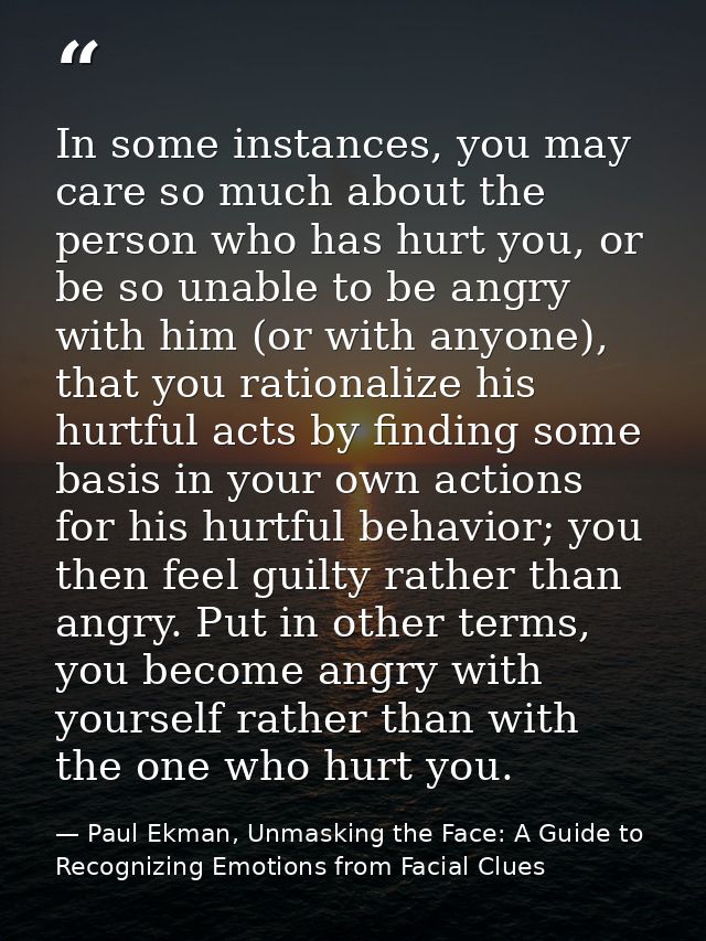 In some instances, you may care so much about the person who has hurt you, or be so unable to be angry with him (or with — Paul Ekman, Unmasking the Face: A Guide to Recognizing Emotions from Facial Clues