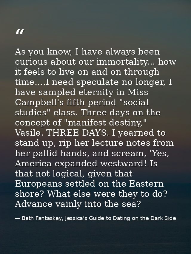 As you know, I have always been curious about our immortality... how it feels to live on and on through time....I need s — Beth Fantaskey, Jessica's Guide to Dating on the Dark Side