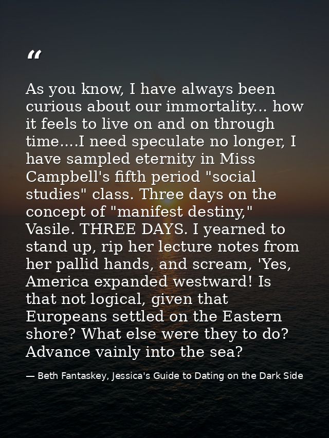 As you know, I have always been curious about our immortality... how it feels to live on and on through time....I need s — Beth Fantaskey, Jessica's Guide to Dating on the Dark Side