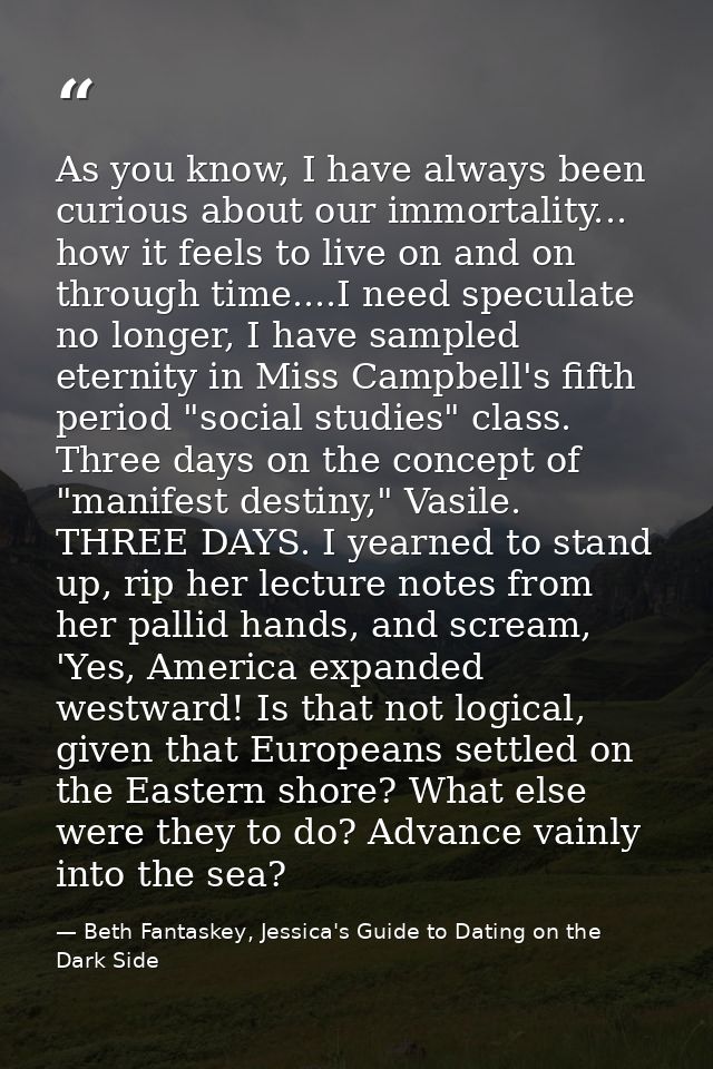 As you know, I have always been curious about our immortality... how it feels to live on and on through time....I need s — Beth Fantaskey, Jessica's Guide to Dating on the Dark Side