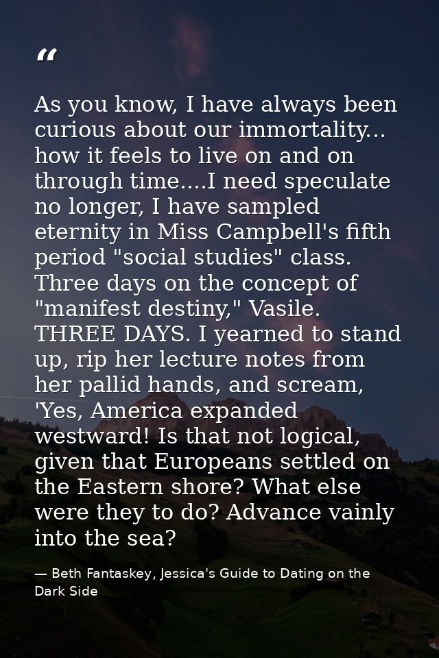 As you know, I have always been curious about our immortality... how it feels to live on and on through time....I need s — Beth Fantaskey, Jessica's Guide to Dating on the Dark Side