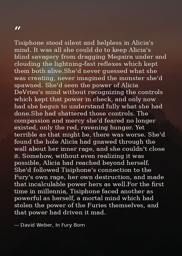 Tisiphone stood silent and helpless in Alicia's mind. It was all she could do to keep Alicia's blind savagery from dragg — David Weber, In Fury Born