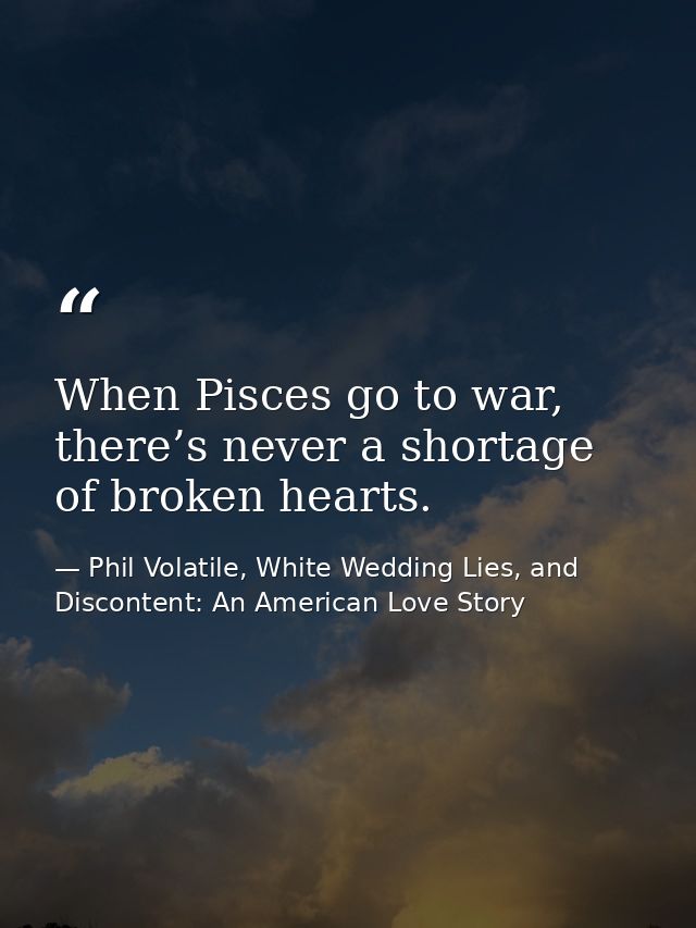 When Pisces go to war, there’s never a shortage of broken hearts. — Phil Volatile, White Wedding Lies, and Discontent: An American Love Story