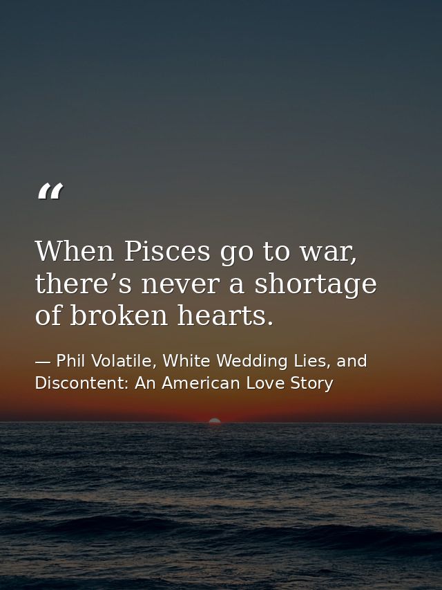 When Pisces go to war, there’s never a shortage of broken hearts. — Phil Volatile, White Wedding Lies, and Discontent: An American Love Story