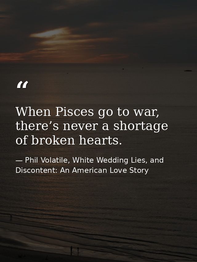 When Pisces go to war, there’s never a shortage of broken hearts. — Phil Volatile, White Wedding Lies, and Discontent: An American Love Story