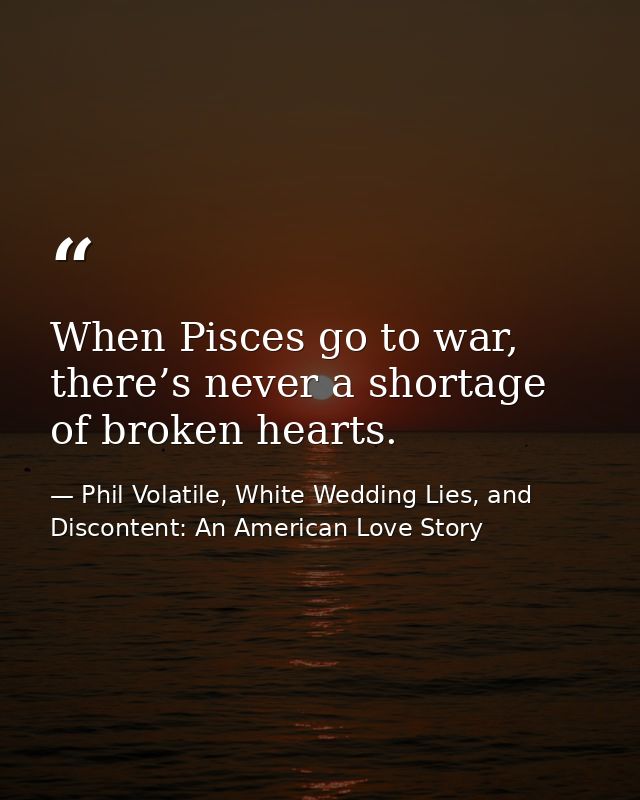 When Pisces go to war, there’s never a shortage of broken hearts. — Phil Volatile, White Wedding Lies, and Discontent: An American Love Story
