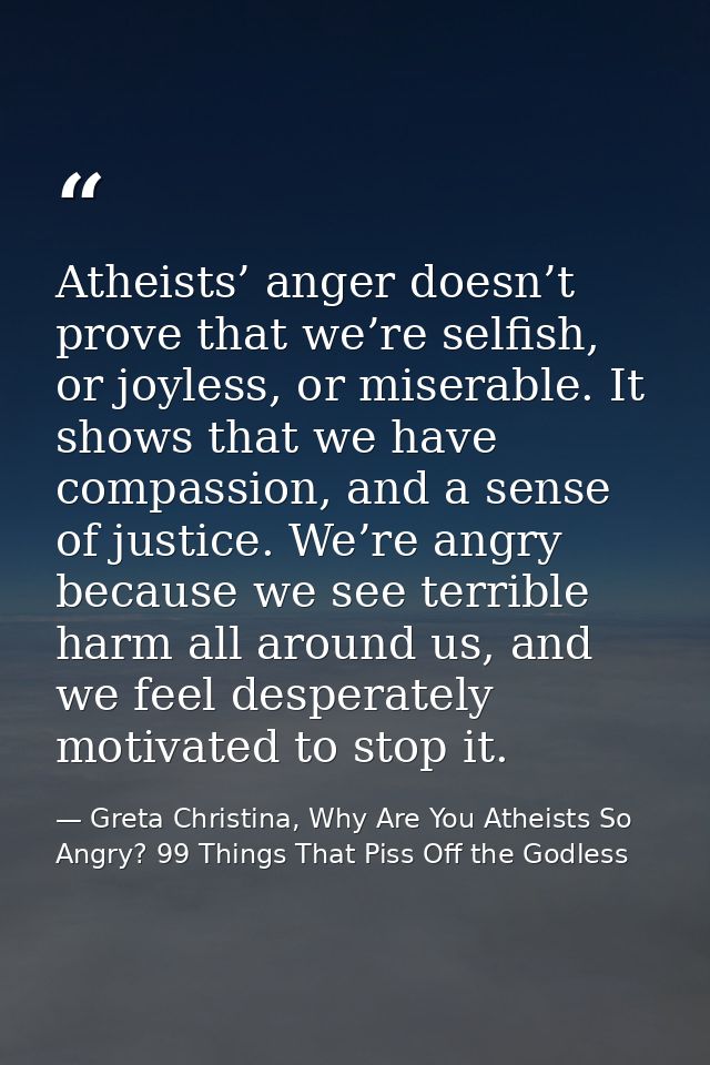 Atheists’ anger doesn’t prove that we’re selfish, or joyless, or miserable. It shows that we have compassion, and a sens — Greta Christina, Why Are You Atheists So Angry? 99 Things That Piss Off the Godless