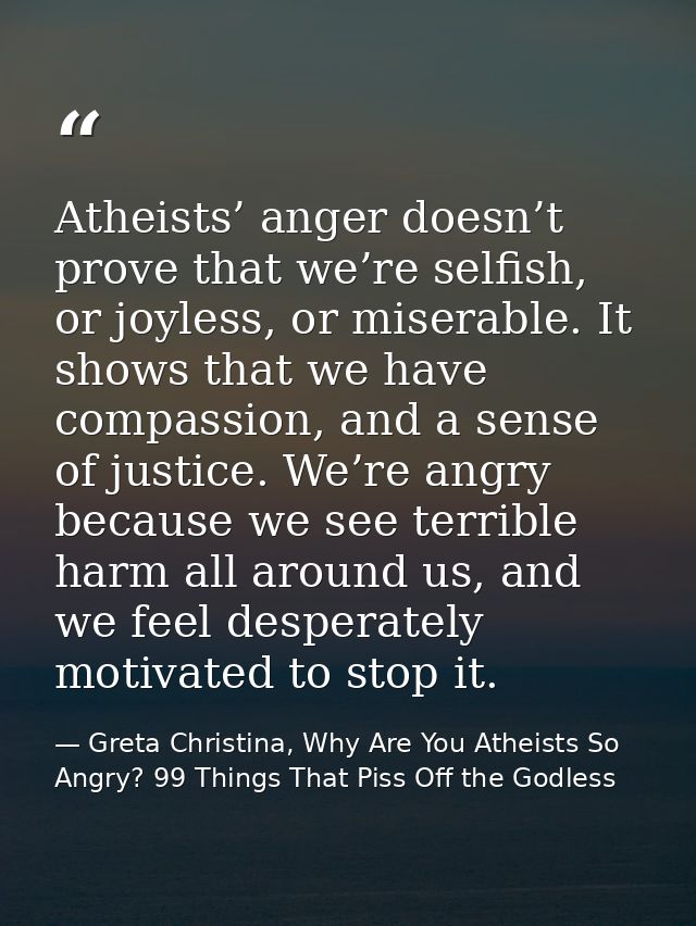 Atheists’ anger doesn’t prove that we’re selfish, or joyless, or miserable. It shows that we have compassion, and a sens — Greta Christina, Why Are You Atheists So Angry? 99 Things That Piss Off the Godless