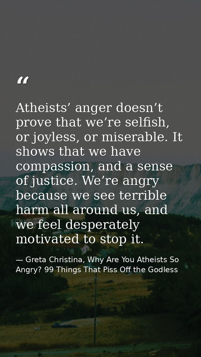 Atheists’ anger doesn’t prove that we’re selfish, or joyless, or miserable. It shows that we have compassion, and a sens — Greta Christina, Why Are You Atheists So Angry? 99 Things That Piss Off the Godless