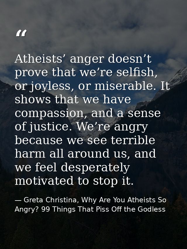 Atheists’ anger doesn’t prove that we’re selfish, or joyless, or miserable. It shows that we have compassion, and a sens — Greta Christina, Why Are You Atheists So Angry? 99 Things That Piss Off the Godless