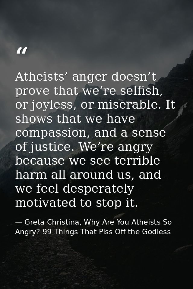 Atheists’ anger doesn’t prove that we’re selfish, or joyless, or miserable. It shows that we have compassion, and a sens — Greta Christina, Why Are You Atheists So Angry? 99 Things That Piss Off the Godless