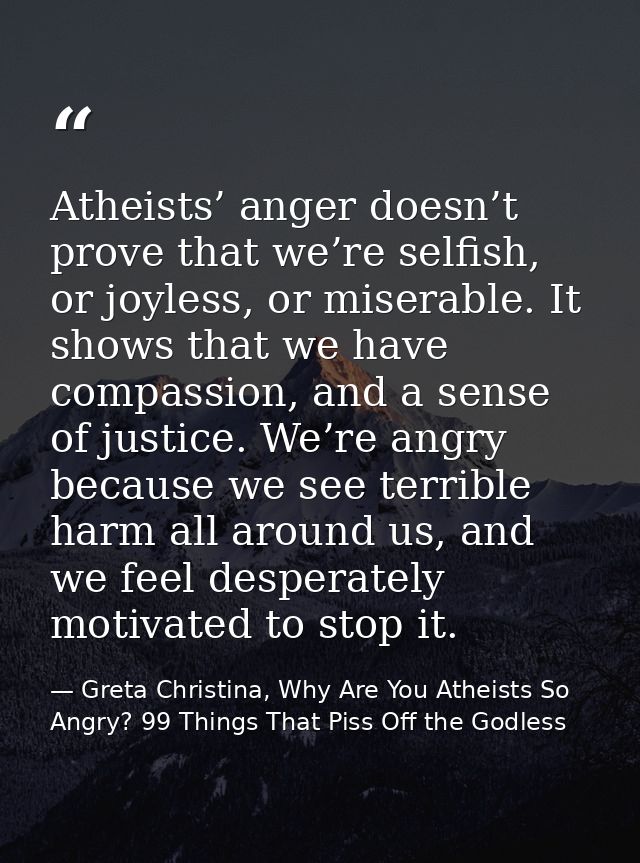Atheists’ anger doesn’t prove that we’re selfish, or joyless, or miserable. It shows that we have compassion, and a sens — Greta Christina, Why Are You Atheists So Angry? 99 Things That Piss Off the Godless