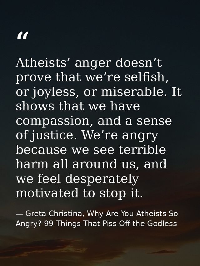 Atheists’ anger doesn’t prove that we’re selfish, or joyless, or miserable. It shows that we have compassion, and a sens — Greta Christina, Why Are You Atheists So Angry? 99 Things That Piss Off the Godless