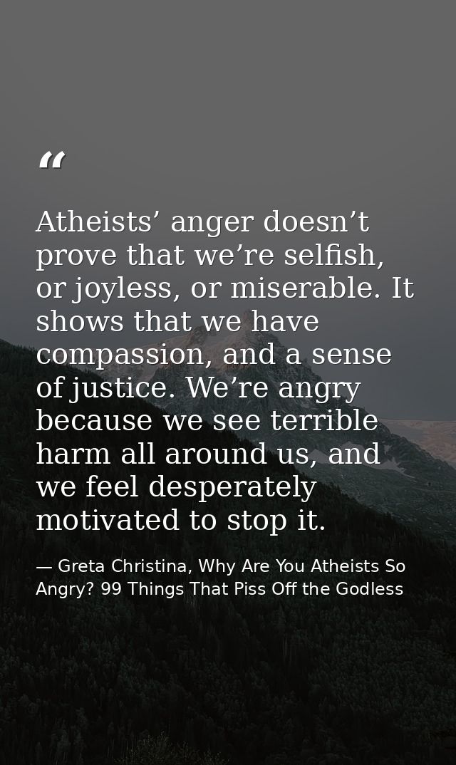 Atheists’ anger doesn’t prove that we’re selfish, or joyless, or miserable. It shows that we have compassion, and a sens — Greta Christina, Why Are You Atheists So Angry? 99 Things That Piss Off the Godless