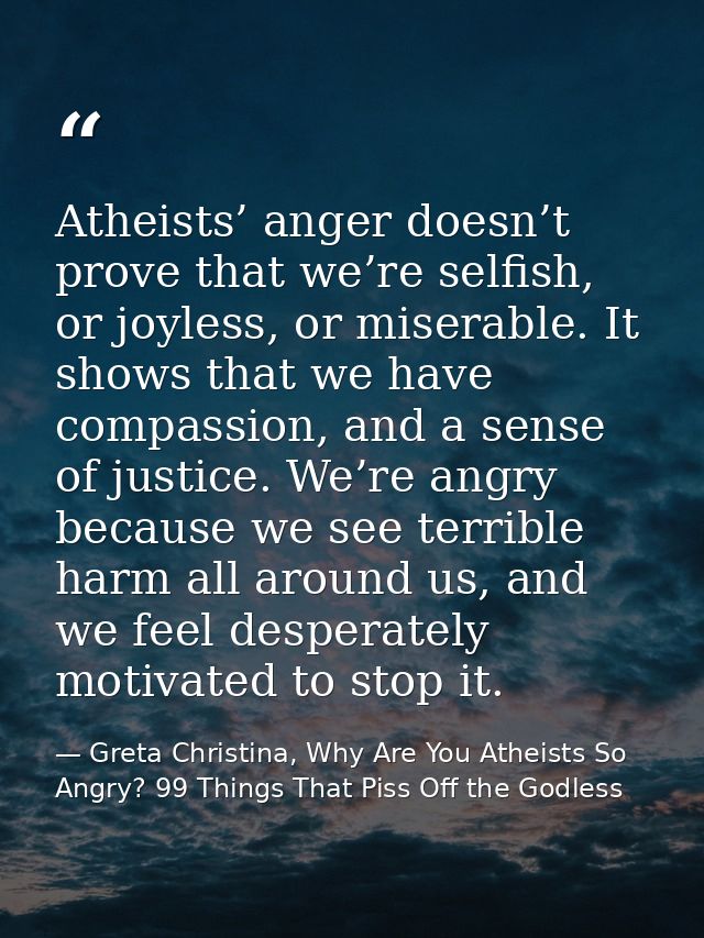 Atheists’ anger doesn’t prove that we’re selfish, or joyless, or miserable. It shows that we have compassion, and a sens — Greta Christina, Why Are You Atheists So Angry? 99 Things That Piss Off the Godless