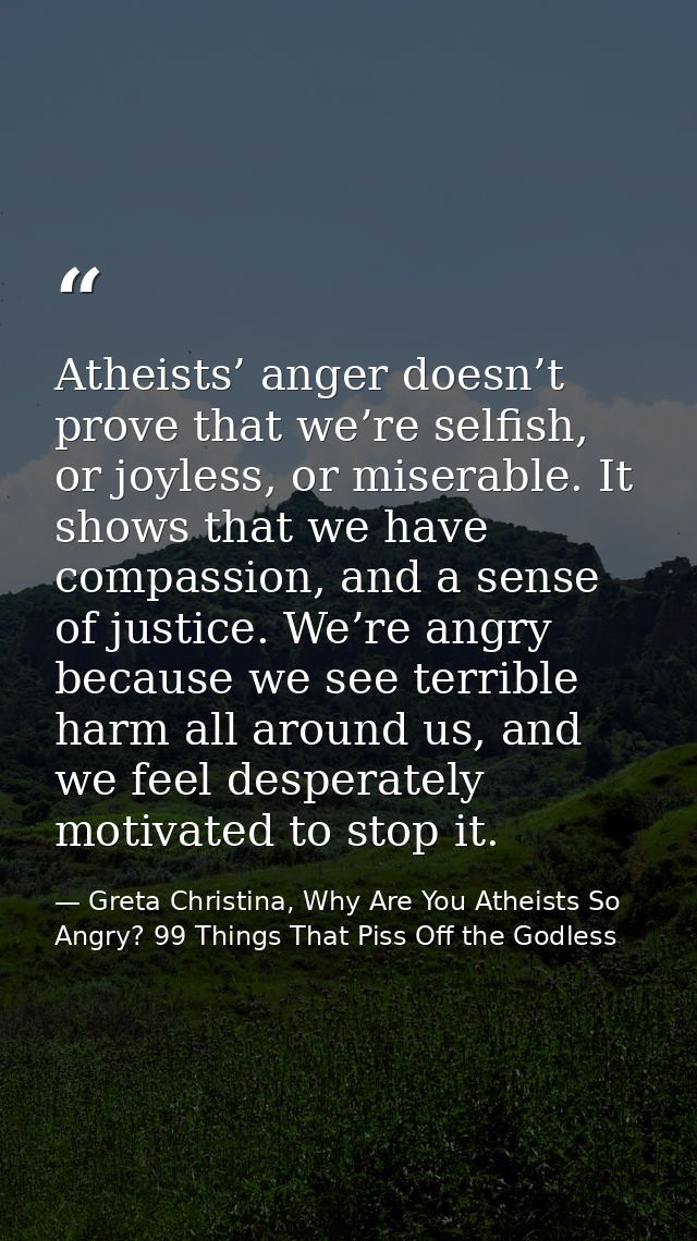 Atheists’ anger doesn’t prove that we’re selfish, or joyless, or miserable. It shows that we have compassion, and a sens — Greta Christina, Why Are You Atheists So Angry? 99 Things That Piss Off the Godless