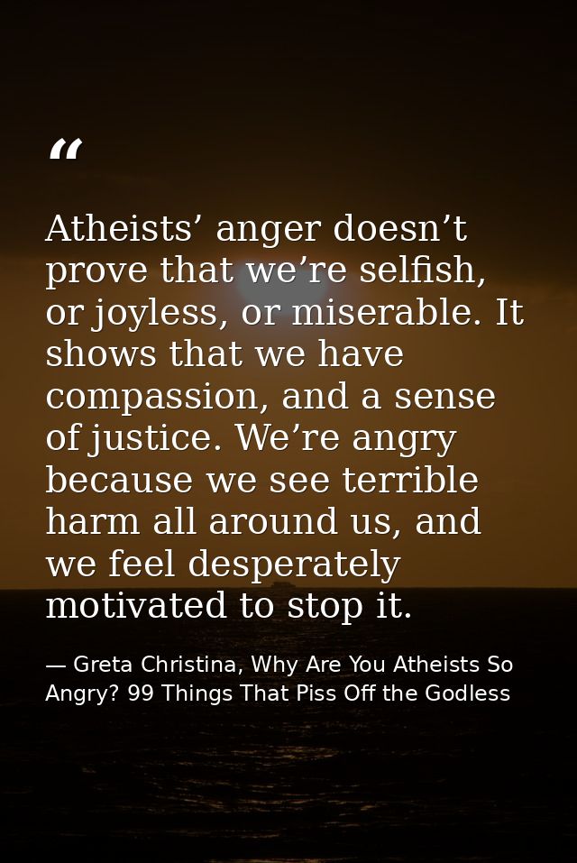 Atheists’ anger doesn’t prove that we’re selfish, or joyless, or miserable. It shows that we have compassion, and a sens — Greta Christina, Why Are You Atheists So Angry? 99 Things That Piss Off the Godless