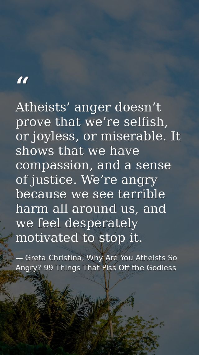 Atheists’ anger doesn’t prove that we’re selfish, or joyless, or miserable. It shows that we have compassion, and a sens — Greta Christina, Why Are You Atheists So Angry? 99 Things That Piss Off the Godless